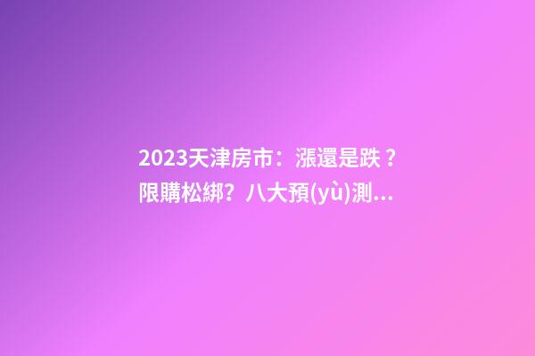 2023天津房市：漲還是跌？限購松綁？八大預(yù)測(cè)解讀！